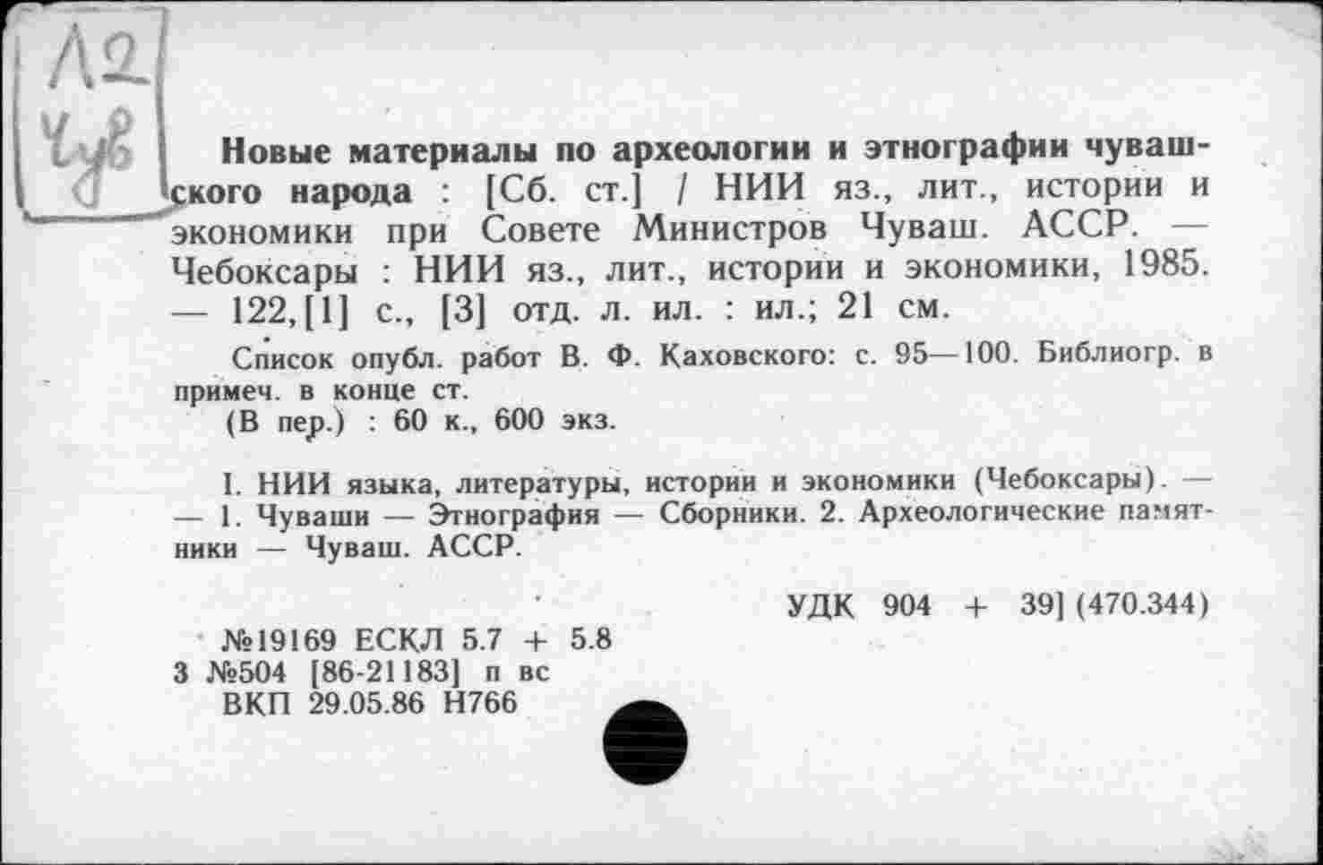 ﻿Л2.
Новые материалы по археологии и этнографии чувашского народа : [Сб. ст.] / НИИ яз., лит., истории и "экономики при Совете Министров Чуваш. АССР. — Чебоксары : НИИ яз., лит., истории и экономики, 1985.
—	122, [1] с., [3] отд. л. ил. : ил.; 21 см.
Список опубл, работ В. Ф. Каховского: с. 95—100. Библиогр. в примем, в конце ст.
(В пер.) : 60 к., 600 экз.
I. НИИ языка, литературы, истории и экономики (Чебоксары). —
—	1. Чуваши — Этнография — Сборники. 2. Археологические памятники — Чуваш. АССР.
№19169 ЕСКЛ 5.7 + 5.8
УДК 904 + 39] (470.344)
3 №504 [86-21183] п вс ВКП 29.05.86 Н766